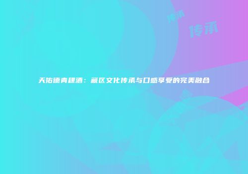 天佑德青稞酒：藏区文化传承与口感享受的完美融合