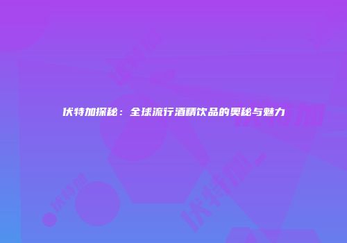 伏特加探秘：全球流行酒精饮品的奥秘与魅力