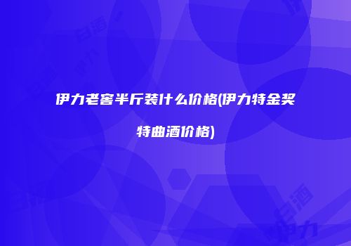 伊力老窖半斤装什么价格(伊力特金奖特曲酒价格)