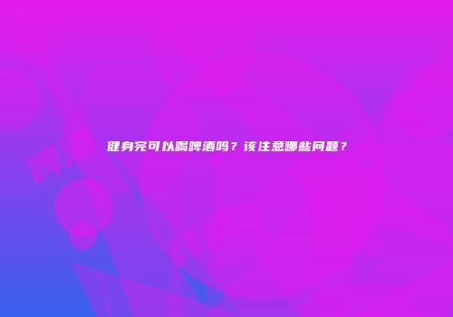 健身完可以喝啤酒吗？该注意哪些问题？