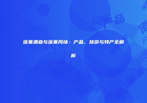 蓬莱酒业与蓬莱风情：产品、旅游与特产全解析
