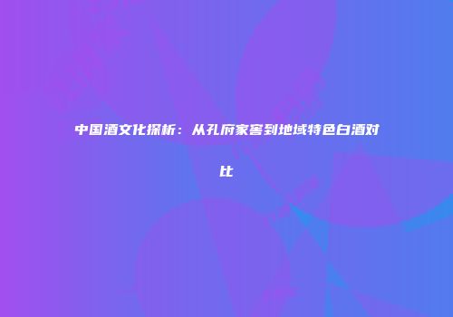 中国酒文化探析：从孔府家窖到地域特色白酒对比