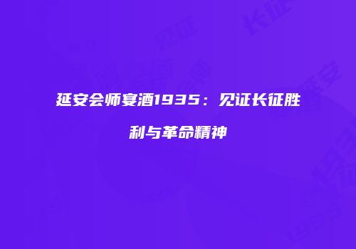 延安会师宴酒1935：见证长征胜利与革命精神