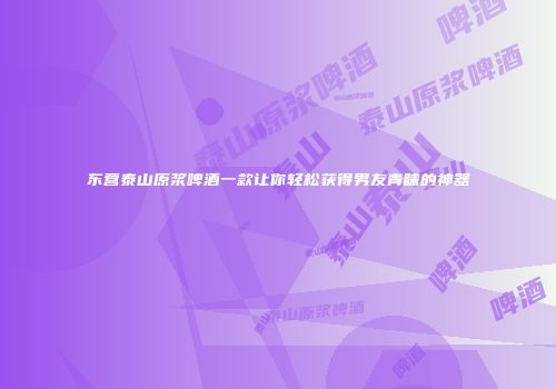 东营泰山原浆啤酒一款让你轻松获得男友青睐的神器