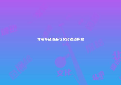 北京特色酒品与文化遗迹探秘