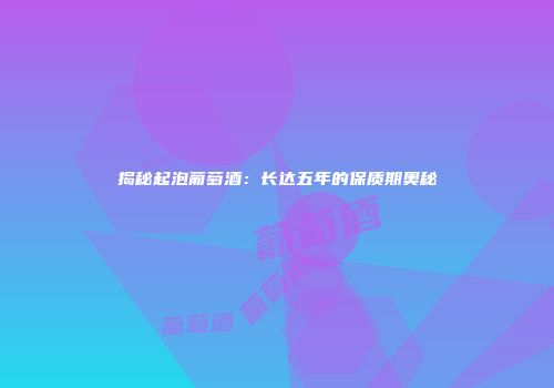 揭秘起泡葡萄酒：长达五年的保质期奥秘