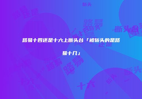 路易十四还是十六上断头台「被斩头的是路易十几」