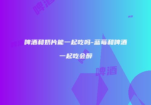 啤酒和奶片能一起吃吗-蓝莓和啤酒一起吃会醉
