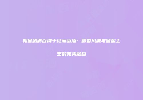 朝窖酿解百纳干红葡萄酒：醇香风味与窖酿工艺的完美融合
