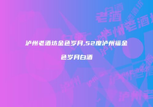 泸州老酒坊金色岁月,52度泸州福金色岁月白酒