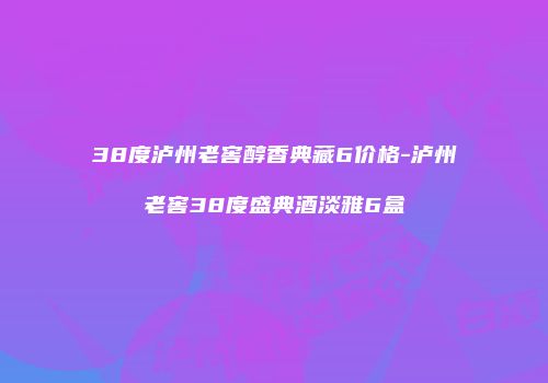 38度泸州老窖醇香典藏6价格-泸州老窖38度盛典酒淡雅6盒