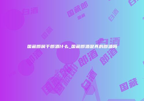 国藏郎属于郎酒什么_国藏郎酒是真的郎酒吗