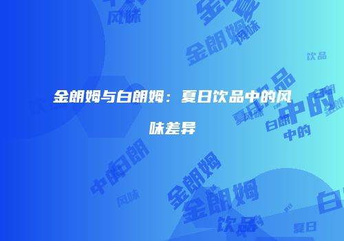 金朗姆与白朗姆：夏日饮品中的风味差异