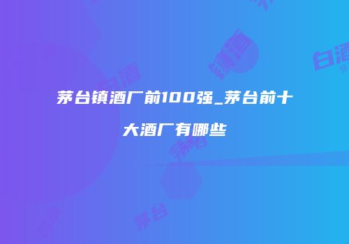 茅台镇酒厂前100强_茅台前十大酒厂有哪些