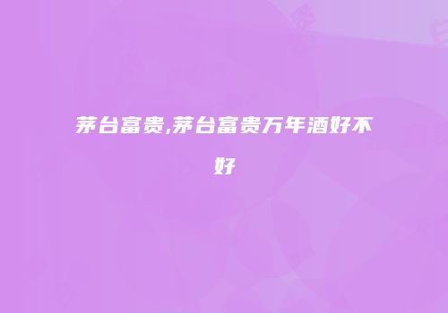 茅台富贵,茅台富贵万年酒好不好