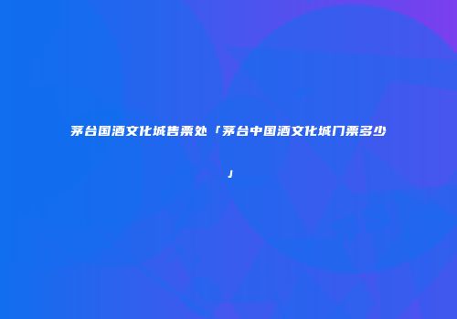 茅台国酒文化城售票处「茅台中国酒文化城门票多少」