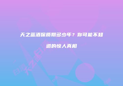 天之蓝酒保质期多少年？你可能不知道的惊人真相