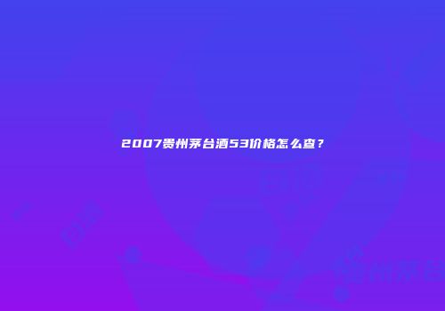2007贵州茅台酒53价格怎么查？