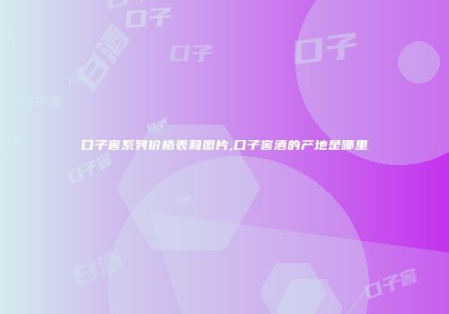 口子窖系列价格表和图片,口子窖酒的产地是哪里