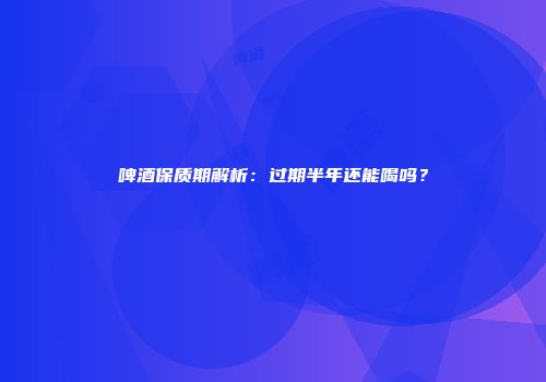 啤酒保质期解析：过期半年还能喝吗？