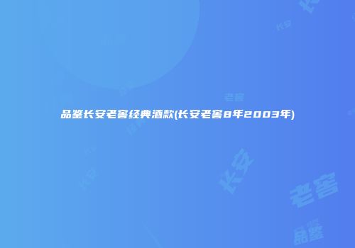 品鉴长安老窖经典酒款(长安老窖8年2003年)