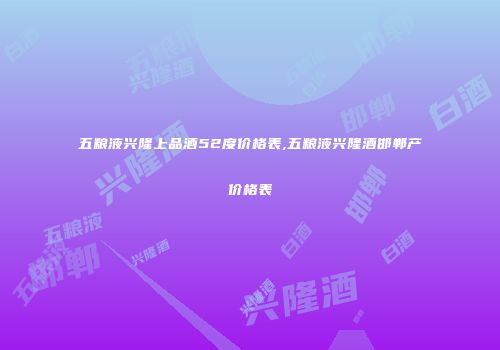 五粮液兴隆上品酒52度价格表,五粮液兴隆酒邯郸产价格表