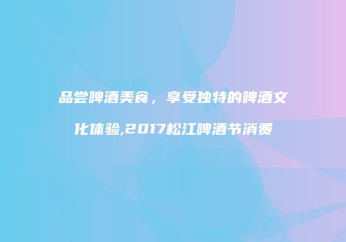 品尝啤酒美食，享受独特的啤酒文化体验,2017松江啤酒节消费