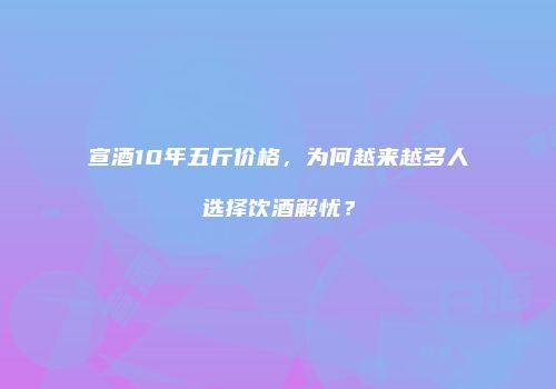 宣酒10年五斤价格，为何越来越多人选择饮酒解忧？