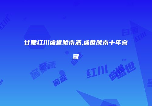 甘肃红川盛世陇南酒,盛世陇南十年窖藏