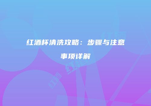 红酒杯清洗攻略：步骤与注意事项详解