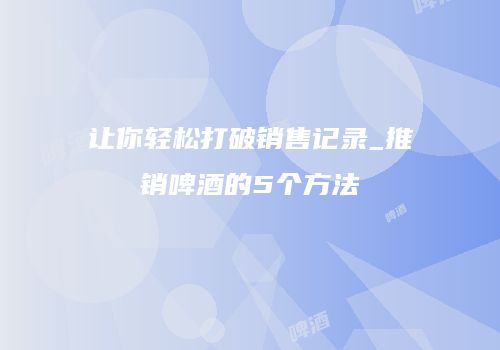 让你轻松打破销售记录_推销啤酒的5个方法