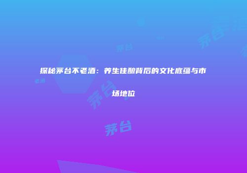 探秘茅台不老酒：养生佳酿背后的文化底蕴与市场地位