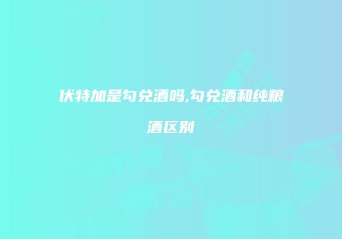 伏特加是勾兑酒吗,勾兑酒和纯粮酒区别