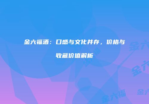 金六福酒：口感与文化并存，价格与收藏价值解析
