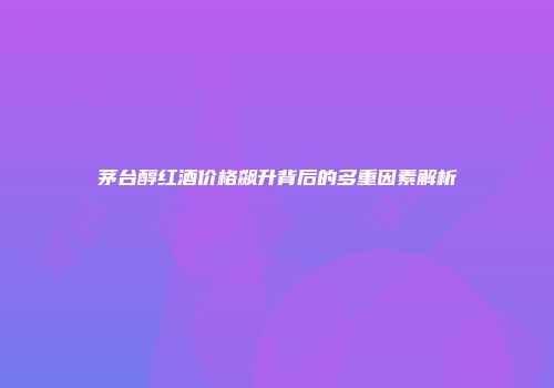 茅台醇红酒价格飙升背后的多重因素解析