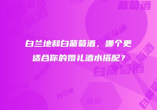 白兰地和白葡萄酒，哪个更适合你的婚礼酒水搭配？