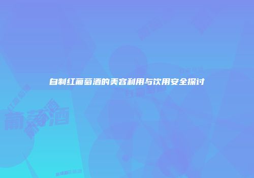 自制红葡萄酒的美容利用与饮用安全探讨