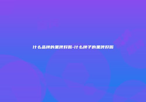 什么品牌的黑啤好喝-什么牌子的黑啤好喝