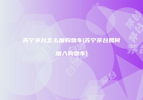 苏宁茅台怎么加购物车(苏宁茅台如何加入购物车)