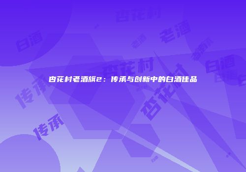 杏花村老酒旗2：传承与创新中的白酒佳品