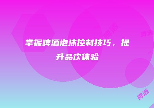掌握啤酒泡沫控制技巧，提升品饮体验