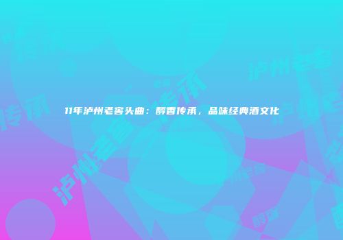 11年泸州老窖头曲：醇香传承，品味经典酒文化