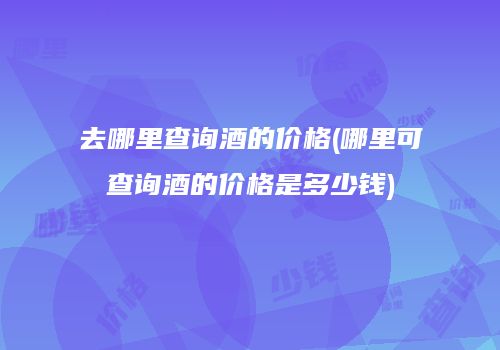 去哪里查询酒的价格(哪里可查询酒的价格是多少钱)
