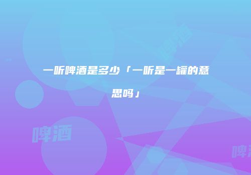 一听啤酒是多少「一听是一罐的意思吗」