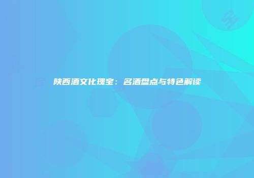陕西酒文化瑰宝：名酒盘点与特色解读