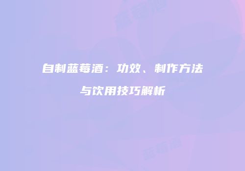 自制蓝莓酒：功效、制作方法与饮用技巧解析