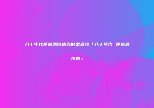 八十年代茅台酒价格当时是多少「八十年代 茅台酒价格」