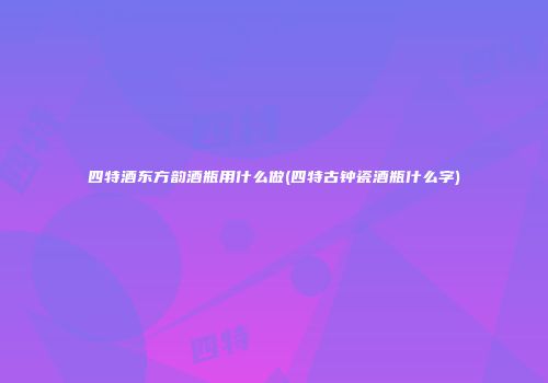 四特酒东方韵酒瓶用什么做(四特古钟瓷酒瓶什么字)