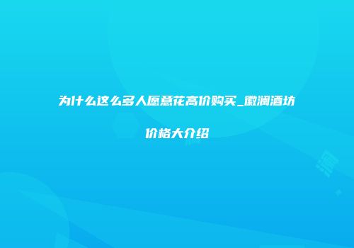 为什么这么多人愿意花高价购买_徽澜酒坊价格大介绍