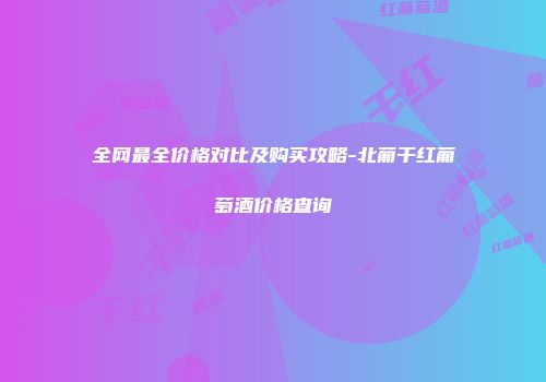 全网最全价格对比及购买攻略-北葡干红葡萄酒价格查询
